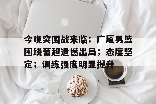 aiyouxi-今晚突围战来临；广厦男篮围绕葡超遗憾出局；态度坚定；训练强度明显提升的简单介绍